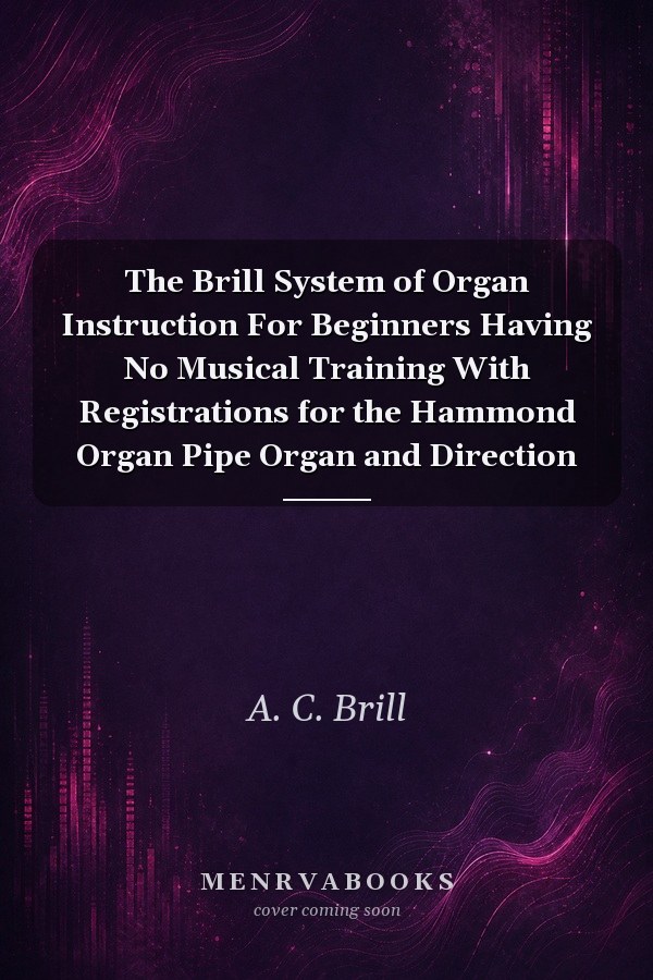 The Brill System of Organ Instruction For Beginners Having No Musical Training With Registrations for the Hammond Organ Pipe Organ and Direction