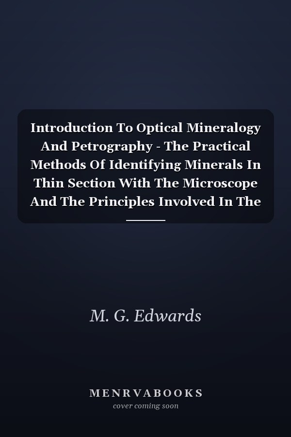 Introduction To Optical Mineralogy And Petrography - The Practical Methods Of Identifying Minerals In Thin Section With The Microscope And The Principles Involved In The Classification Of Rocks