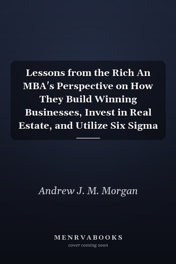 Lessons from the Rich An MBA's Perspective on How They Build Winning Businesses, Invest in Real Estate, and Utilize Six Sigma