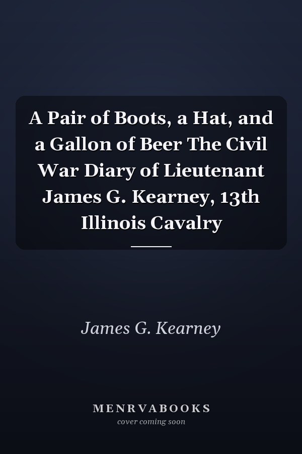 A Pair of Boots, a Hat, and a Gallon of Beer The Civil War Diary of Lieutenant James G. Kearney, 13th Illinois Cavalry