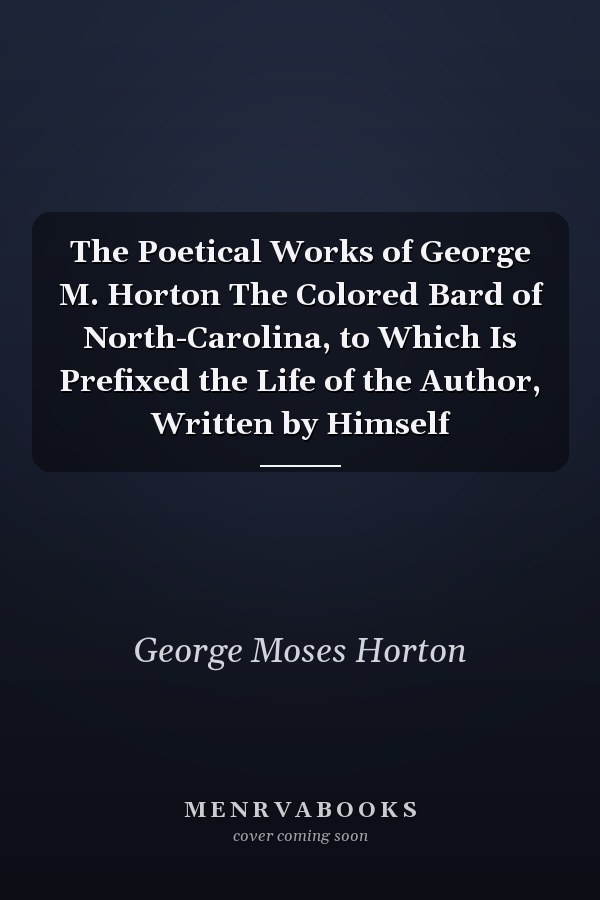 The Poetical Works of George M. Horton The Colored Bard of North-Carolina, to Which Is Prefixed the Life of the Author, Written by Himself