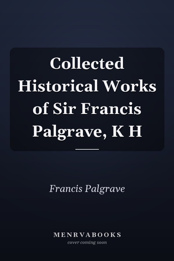 Collected Historical Works of Sir Francis Palgrave, K H