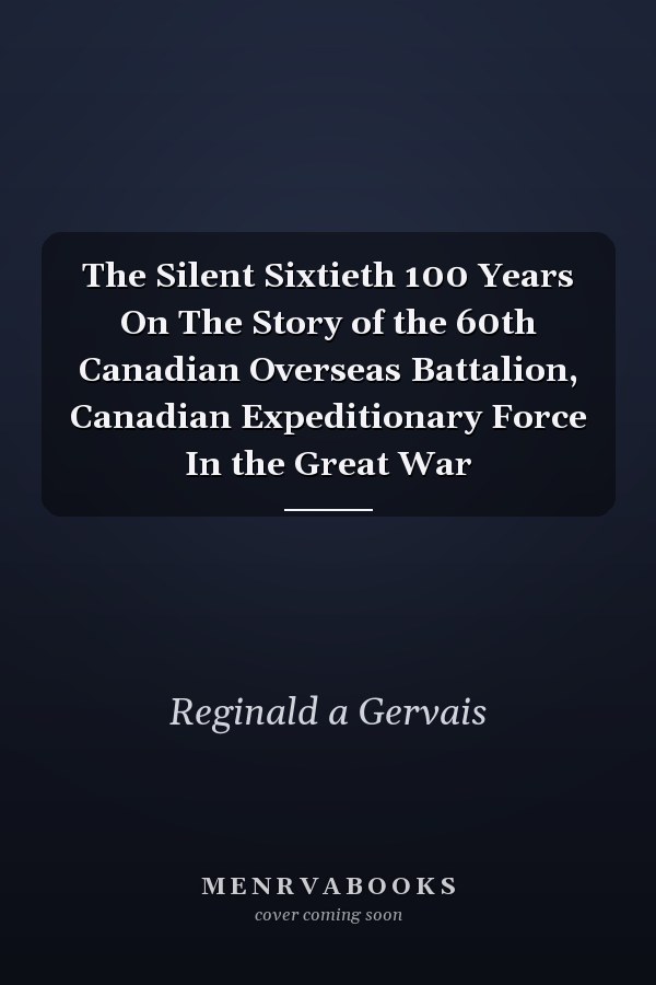 The Silent Sixtieth 100 Years On The Story of the 60th Canadian Overseas Battalion, Canadian Expeditionary Force In the Great War