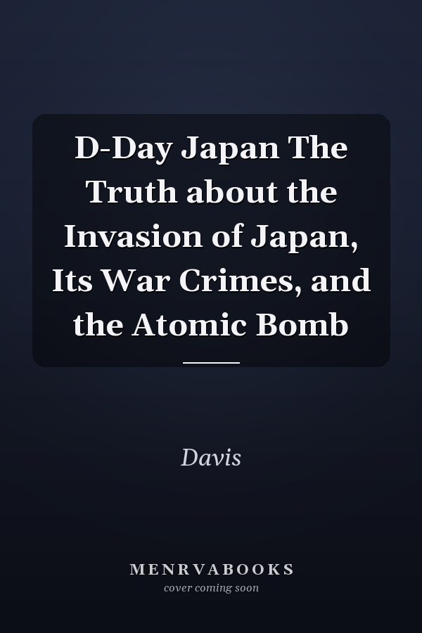 D-Day Japan The Truth about the Invasion of Japan, Its War Crimes, and the Atomic Bomb