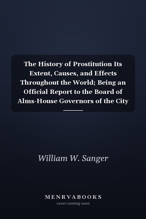 The History of Prostitution Its Extent, Causes, and Effects Throughout the World; Being an Official Report to the Board of Alms-House Governors of the City Af New York