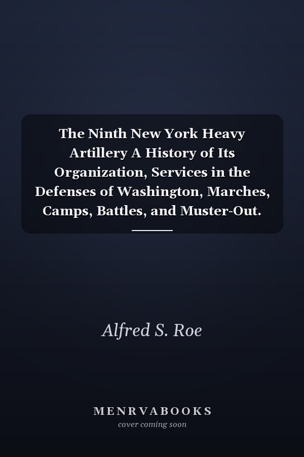 The Ninth New York Heavy Artillery A History of Its Organization, Services in the Defenses of Washington, Marches, Camps, Battles, and Muster-Out. and a Complete Roster of the Regiment