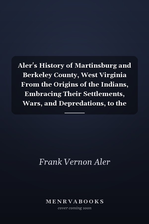 Aler's History of Martinsburg and Berkeley County, West Virginia From the Origins of the Indians, Embracing Their Settlements, Wars, and Depredations, to the First White Settlement of the Valley