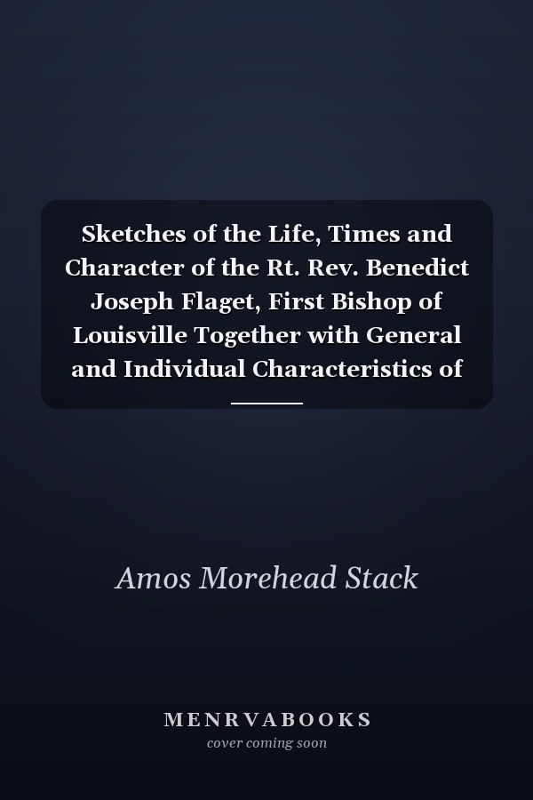Sketches of the Life, Times and Character of the Rt. Rev. Benedict Joseph Flaget, First Bishop of Louisville Together with General and Individual Characteristics of Their People and a Description of the Natural Resources and Business Enterprises