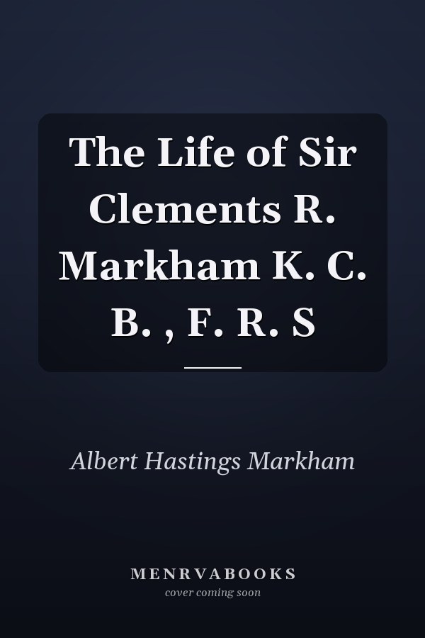 The Life of Sir Clements R. Markham K. C. B. , F. R. S