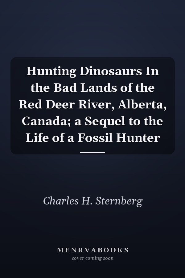Hunting Dinosaurs In the Bad Lands of the Red Deer River, Alberta, Canada; a Sequel to the Life of a Fossil Hunter