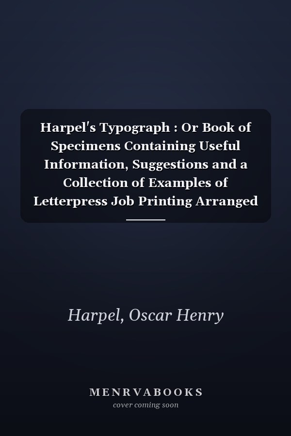 Harpel's Typograph : Or Book of Specimens Containing Useful Information, Suggestions and a Collection of Examples of Letterpress Job Printing Arranged for the Assistance of Master Printers, Amateurs, Apprentices, and Others