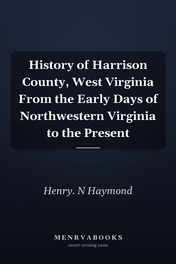 History of Harrison County, West Virginia From the Early Days of Northwestern Virginia to the Present