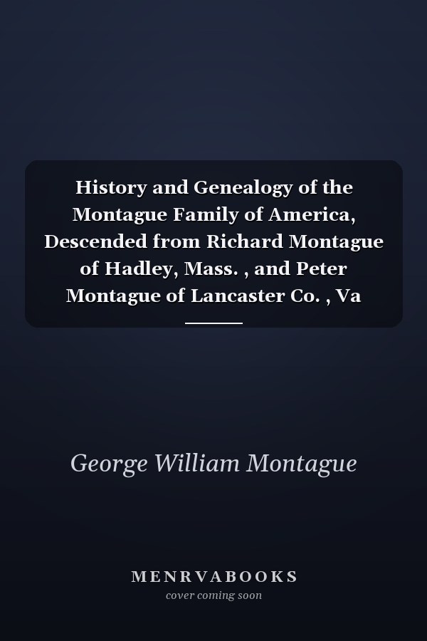 History and Genealogy of the Montague Family of America, Descended from Richard Montague of Hadley, Mass. , and Peter Montague of Lancaster Co. , Va With Genealogical Notes of Other Families by Name of Montague