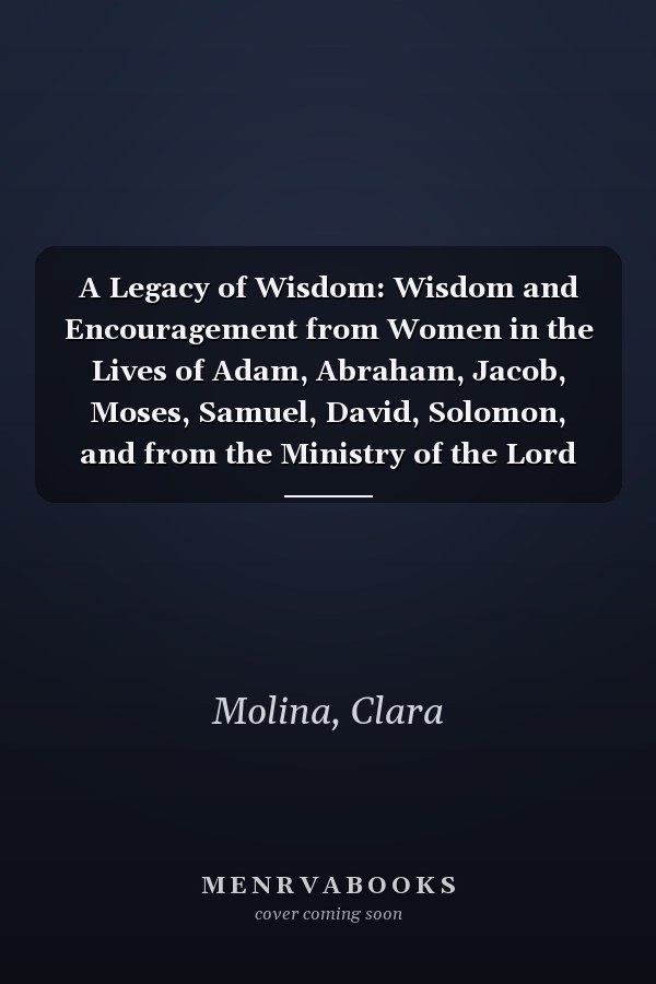 A Legacy of Wisdom: Wisdom and Encouragement from Women in the Lives of Adam, Abraham, Jacob, Moses, Samuel, David, Solomon, and from the Ministry of the Lord Jesus and the Apostle Paul