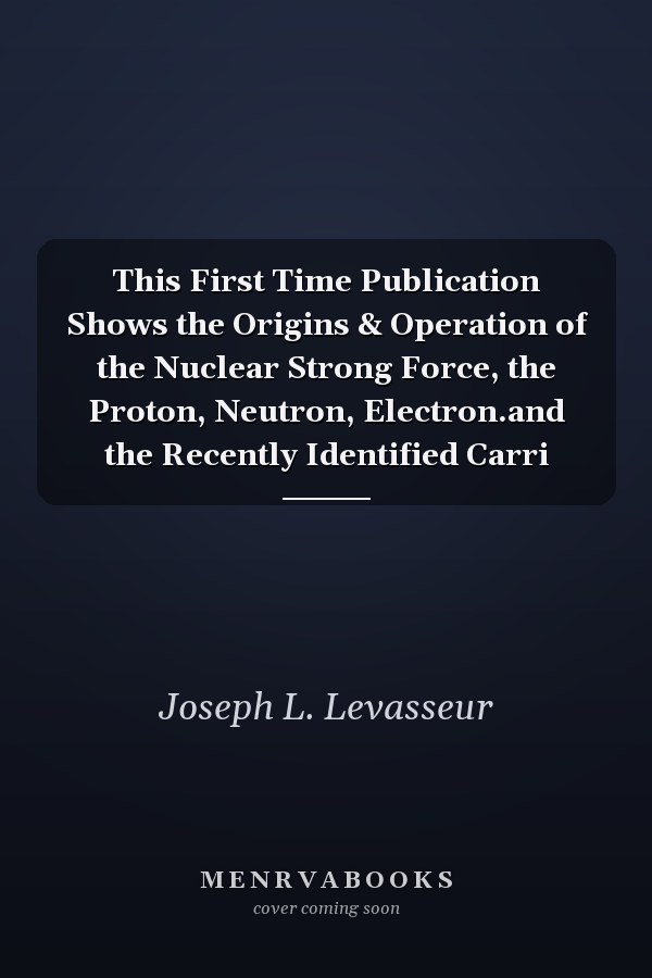 This First Time Publication Shows the Origins & Operation of the Nuclear Strong Force, the Proton, Neutron, Electron.and the Recently Identified Carri