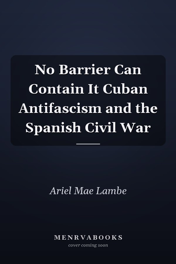 No Barrier Can Contain It Cuban Antifascism and the Spanish Civil War