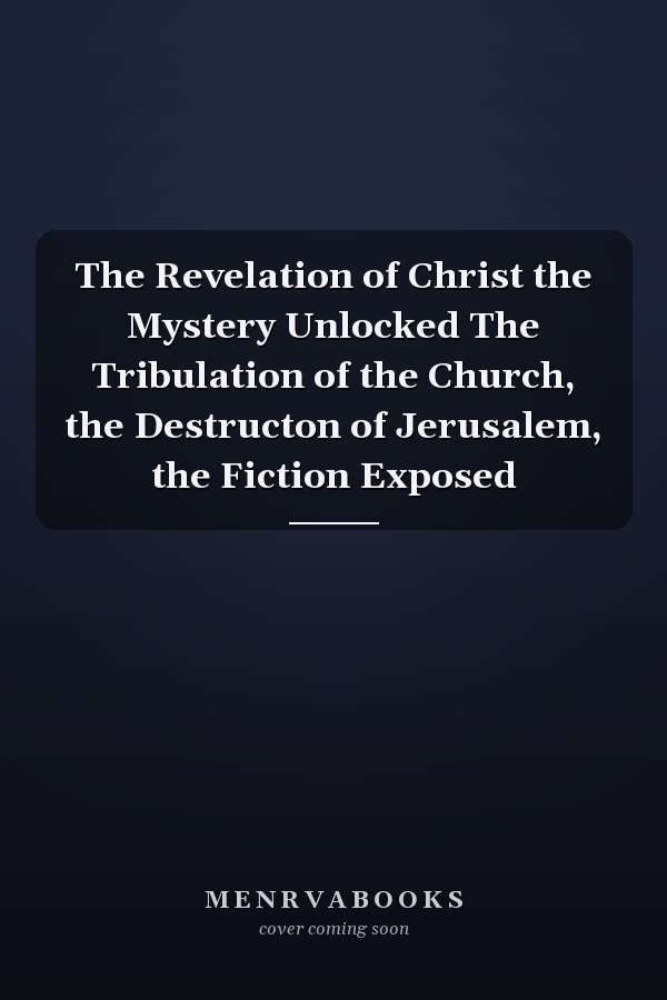 The Revelation of Christ the Mystery Unlocked The Tribulation of the Church, the Destructon of Jerusalem, the Fiction Exposed