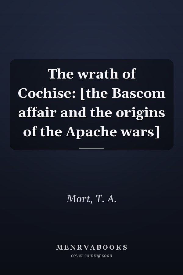 The wrath of Cochise: [the Bascom affair and the origins of the Apache wars]
