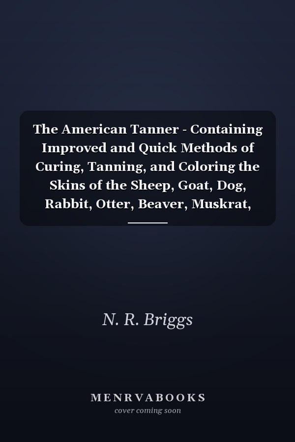 The American Tanner - Containing Improved and Quick Methods of Curing, Tanning, and Coloring the Skins of the Sheep, Goat, Dog, Rabbit, Otter, Beaver, Muskrat, Mink, Wolf, Fox, Etc, and Other Heavier Hides Including a Plain Description of the Necessary Utensils, and Practical Directions for Their Use