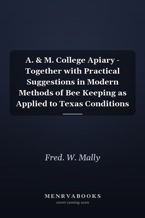 A. & M. College Apiary - Together with Practical Suggestions in Modern Methods of Bee Keeping as Applied to Texas Conditions