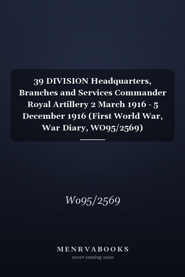 39 DIVISION Headquarters, Branches and Services Commander Royal Artillery 2 March 1916 - 5 December 1916 (First World War, War Diary, WO95/2569)