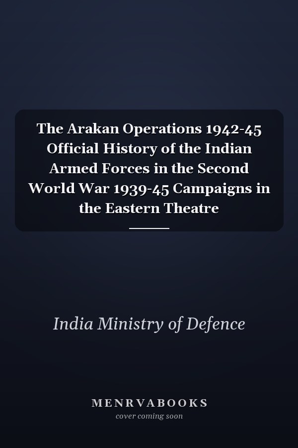 The Arakan Operations 1942-45 Official History of the Indian Armed Forces in the Second World War 1939-45 Campaigns in the Eastern Theatre
