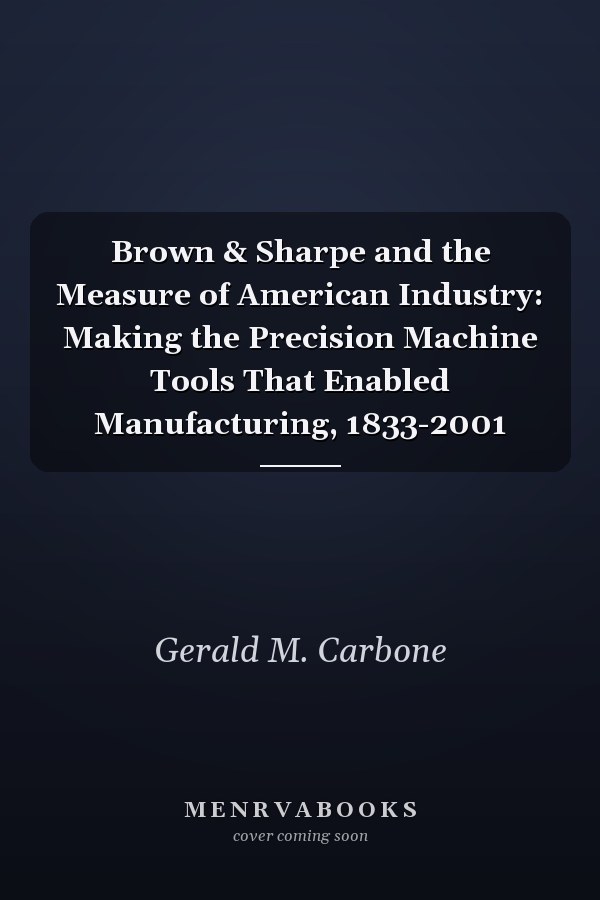 Brown & Sharpe and the Measure of American Industry: Making the Precision Machine Tools That Enabled Manufacturing, 1833-2001