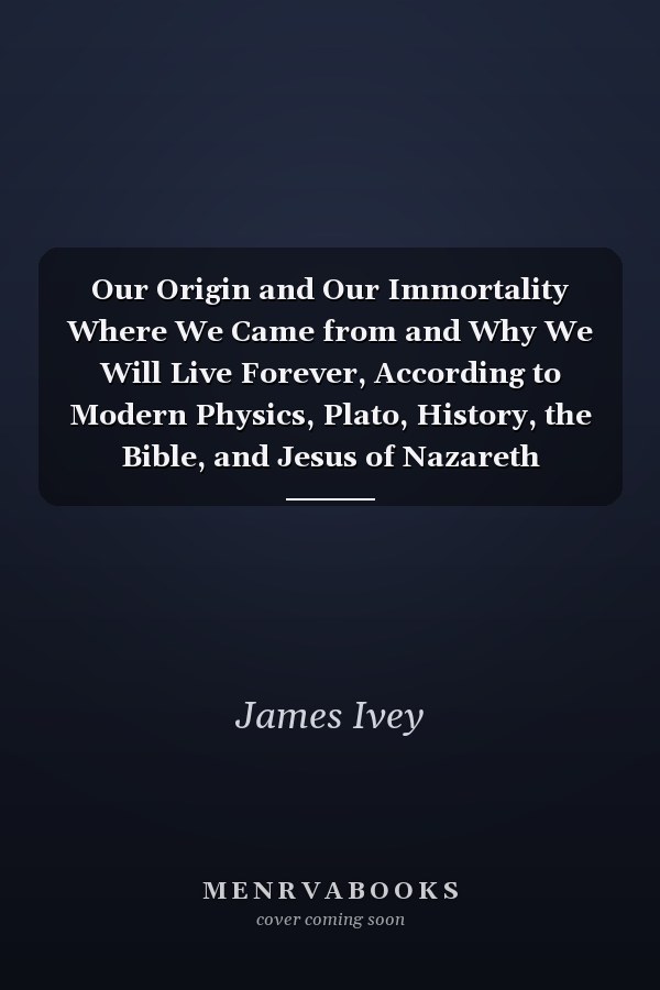 Our Origin and Our Immortality Where We Came from and Why We Will Live Forever, According to Modern Physics, Plato, History, the Bible, and Jesus of Nazareth