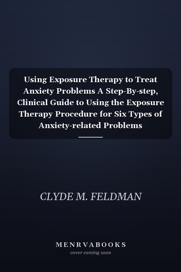 Using Exposure Therapy to Treat Anxiety Problems A Step-By-step, Clinical Guide to Using the Exposure Therapy Procedure for Six Types of Anxiety-related Problems