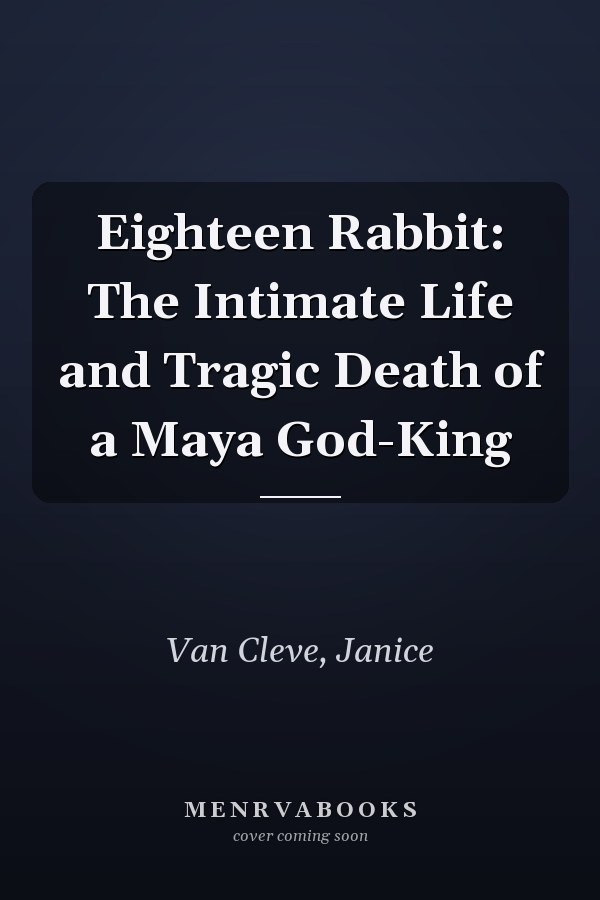 Eighteen Rabbit: The Intimate Life and Tragic Death of a Maya God-King