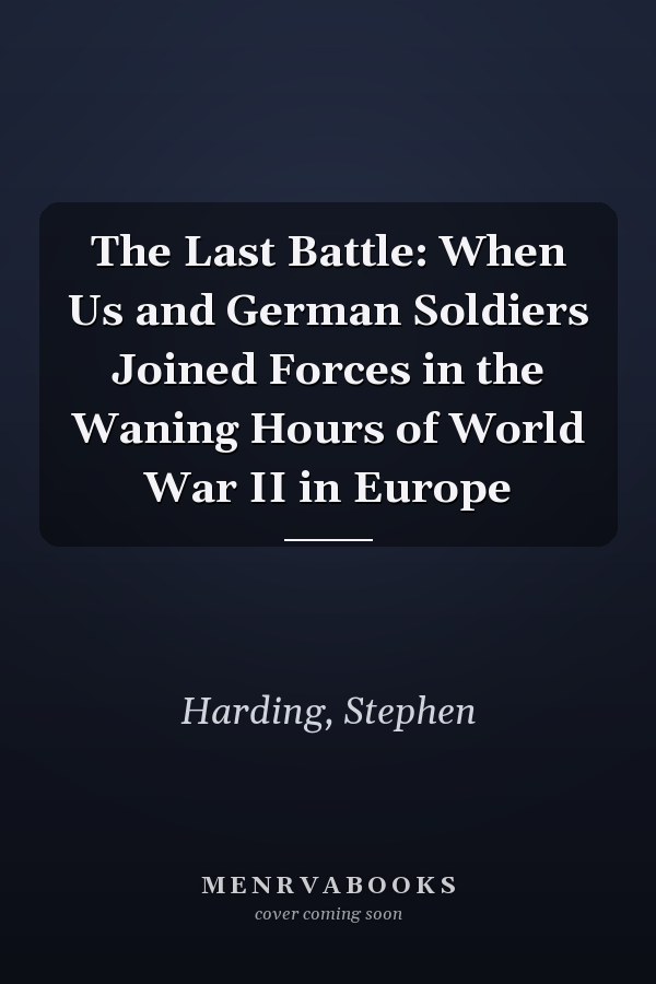 The Last Battle: When Us and German Soldiers Joined Forces in the Waning Hours of World War II in Europe