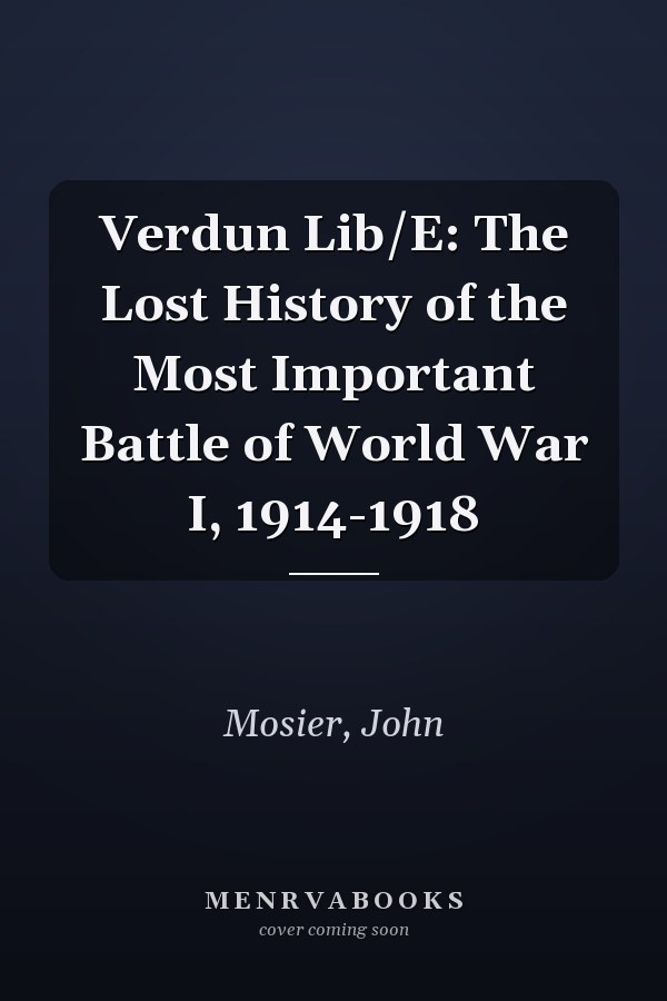 Verdun Lib/E: The Lost History of the Most Important Battle of World War I, 1914-1918