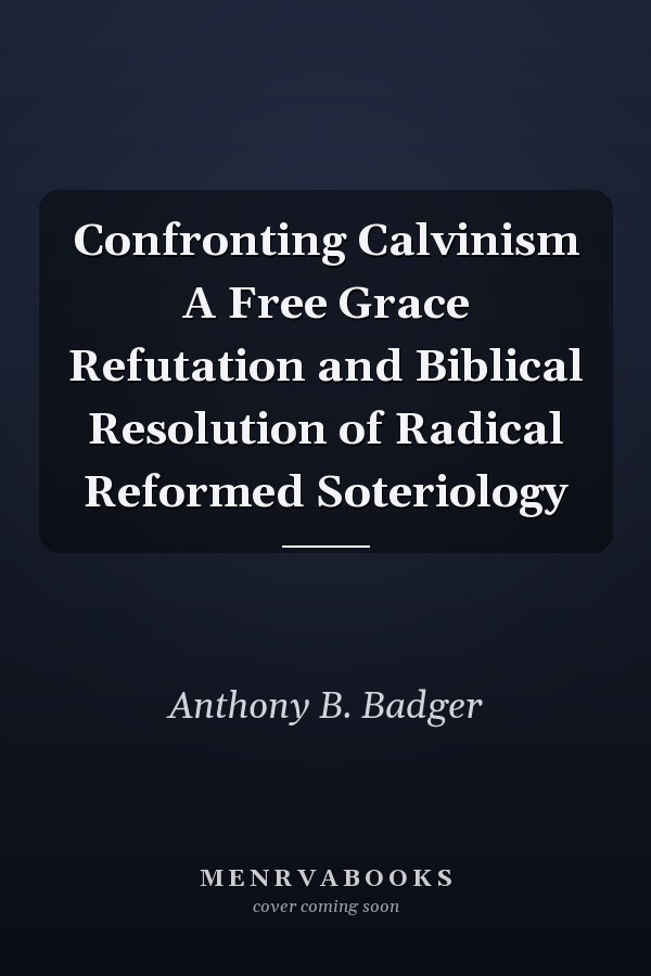 Confronting Calvinism A Free Grace Refutation and Biblical Resolution of Radical Reformed Soteriology