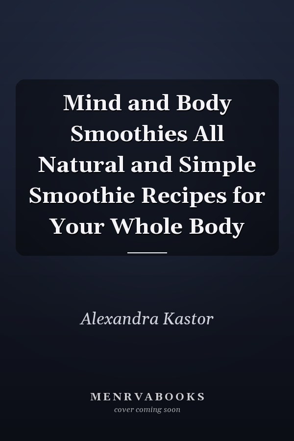 Mind and Body Smoothies All Natural and Simple Smoothie Recipes for Your Whole Body