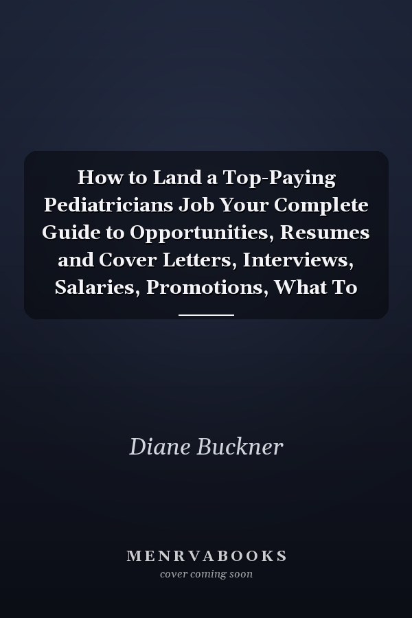 How to Land a Top-Paying Pediatricians Job Your Complete Guide to Opportunities, Resumes and Cover Letters, Interviews, Salaries, Promotions, What To