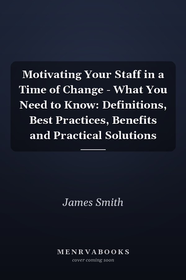 Motivating Your Staff in a Time of Change - What You Need to Know: Definitions, Best Practices, Benefits and Practical Solutions