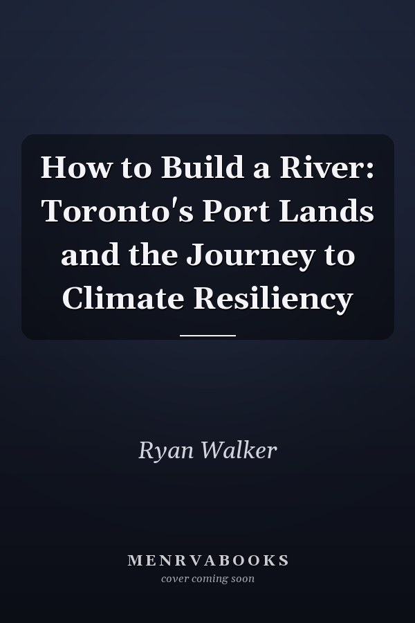 How to Build a River: Toronto's Port Lands and the Journey to Climate Resiliency