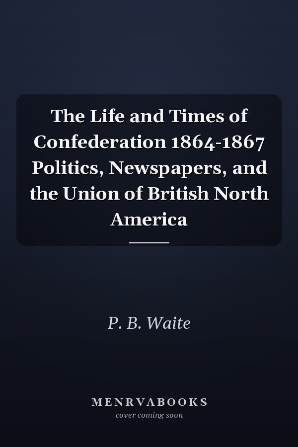 The Life and Times of Confederation 1864-1867 Politics, Newspapers, and the Union of British North America