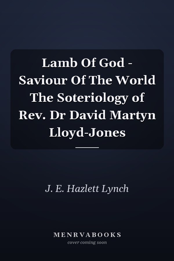 Lamb Of God - Saviour Of The World The Soteriology of Rev. Dr David Martyn Lloyd-Jones