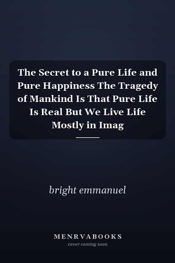 The Secret to a Pure Life and Pure Happiness The Tragedy of Mankind Is That Pure Life Is Real But We Live Life Mostly in Imag