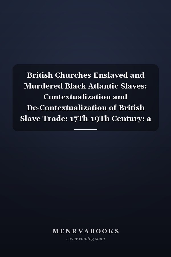 British Churches Enslaved and Murdered Black Atlantic Slaves: Contextualization and De-Contextualization of British Slave Trade: 17Th-19Th Century: a Critical Socio-Theological Study