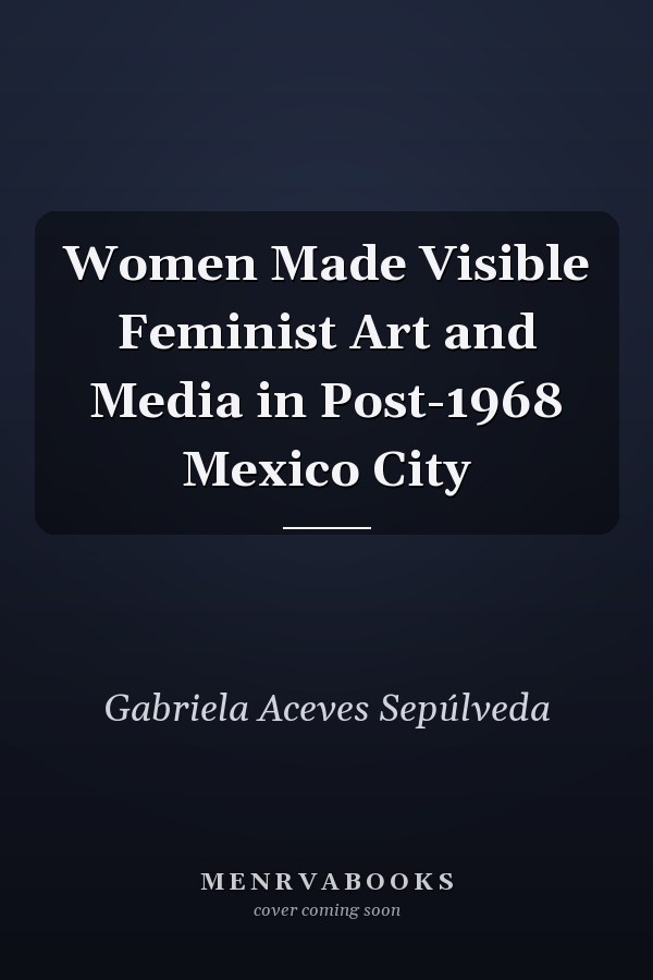 Women Made Visible Feminist Art and Media in Post-1968 Mexico City
