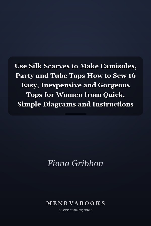 Use Silk Scarves to Make Camisoles, Party and Tube Tops How to Sew 16 Easy, Inexpensive and Gorgeous Tops for Women from Quick, Simple Diagrams and Instructions (plus 10 Variations)