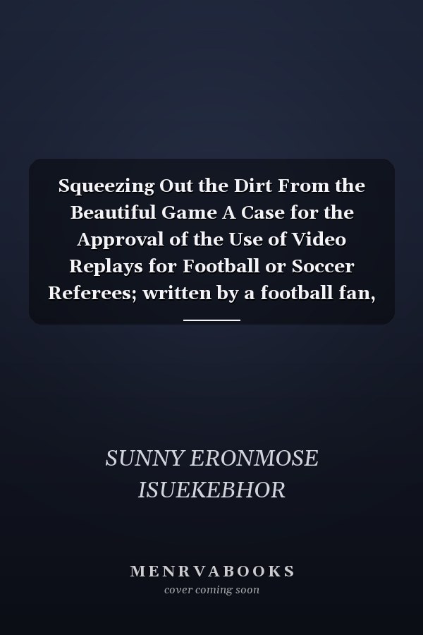 Squeezing Out the Dirt From the Beautiful Game A Case for the Approval of the Use of Video Replays for Football or Soccer Referees; written by a football fan, for football fans, in support of the players, as a protest on behalf of Referees and as a Call to Action for the Authorities of the Game