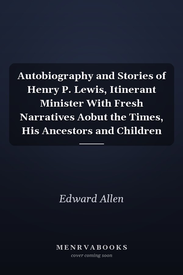Autobiography and Stories of Henry P. Lewis, Itinerant Minister With Fresh Narratives Aobut the Times, His Ancestors and Children