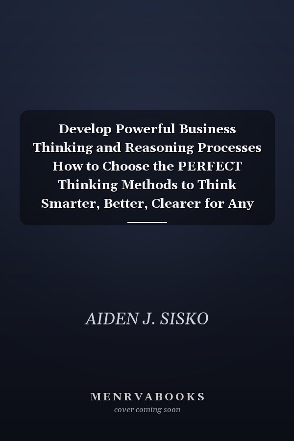 Develop Powerful Business Thinking and Reasoning Processes How to Choose the PERFECT Thinking Methods to Think Smarter, Better, Clearer for Any Situation!