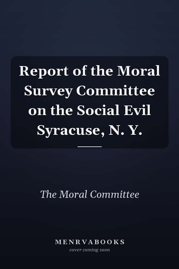 Report of the Moral Survey Committee on the Social Evil Syracuse, N. Y.