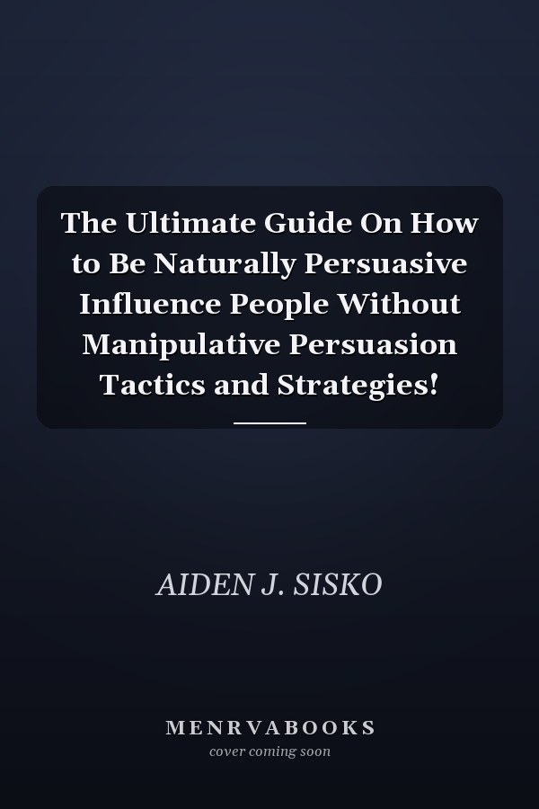 The Ultimate Guide On How to Be Naturally Persuasive Influence People Without Manipulative Persuasion Tactics and Strategies!