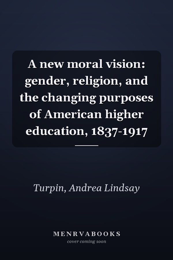 A new moral vision: gender, religion, and the changing purposes of American higher education, 1837-1917