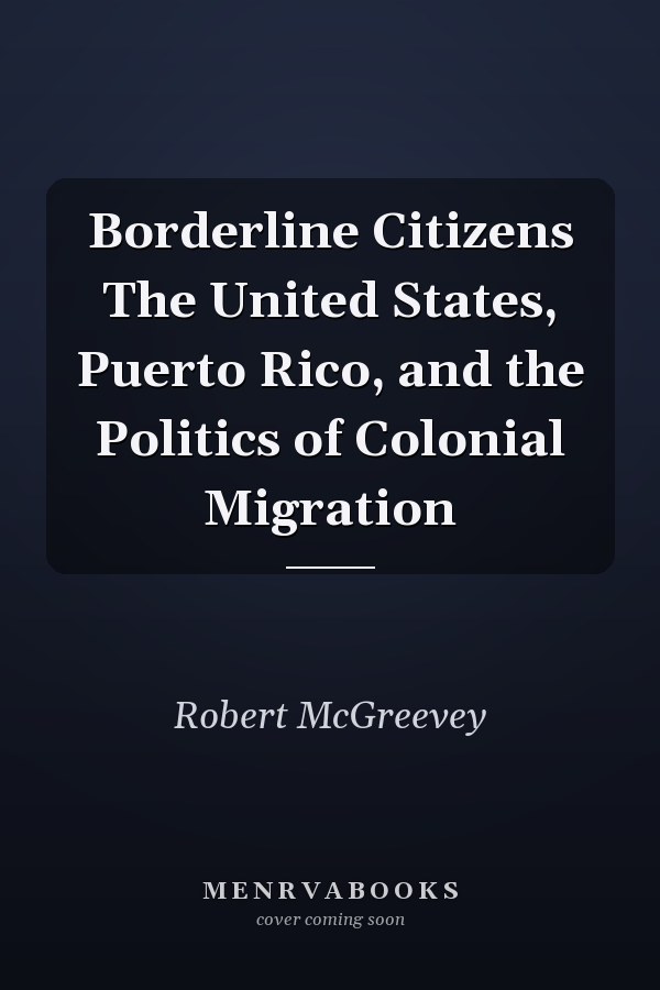 Borderline Citizens The United States, Puerto Rico, and the Politics of Colonial Migration